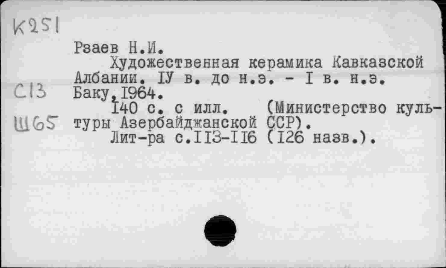 ﻿kasi
Рзаев H.И.
Художественная керамика Кавказской Албании. ІУ в. до н.э. - I в. н.э.
СВ Баку, 1964.
140 с. с илл. (Министерство куль MGS’ туры Азербайджанской ССР).
Лит-ра с.I13-І16 (126 назв.).